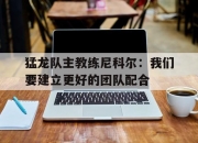 MK体育-猛龙队主教练尼科尔：我们要建立更好的团队配合